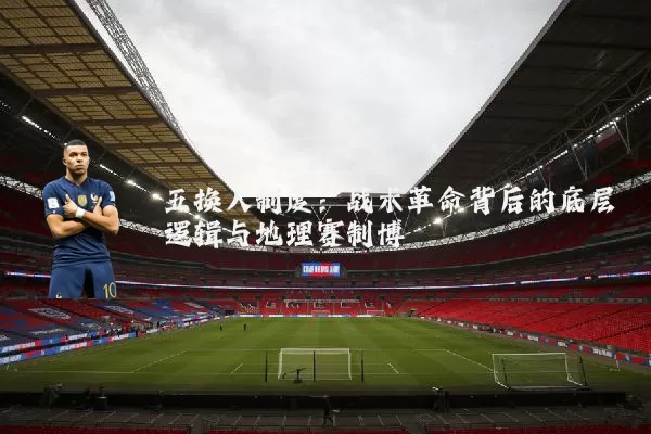 五换人制度：战术革命背后的底层逻辑与地理赛制博弈