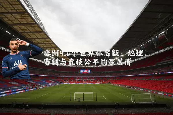 非洲9.5个世界杯名额:地理、赛制与竞技公平的深层博弈